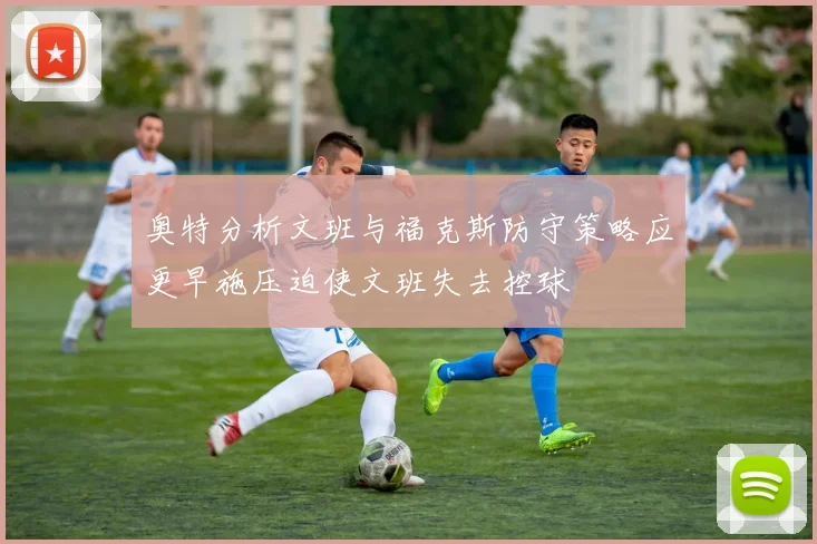 奥特分析文班与福克斯防守策略应更早施压迫使文班失去控球