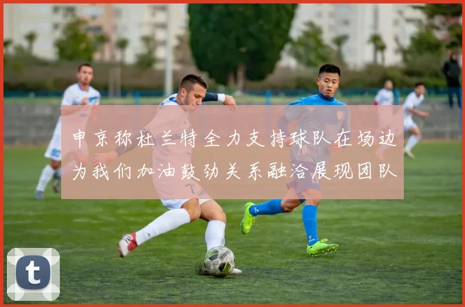 申京称杜兰特全力支持球队在场边为我们加油鼓劲关系融洽展现团队精神