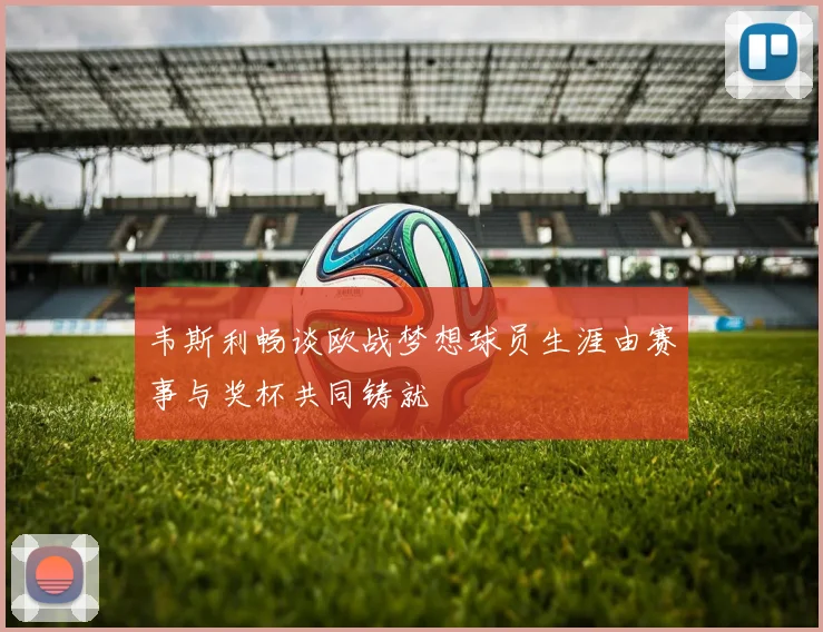 韦斯利畅谈欧战梦想球员生涯由赛事与奖杯共同铸就