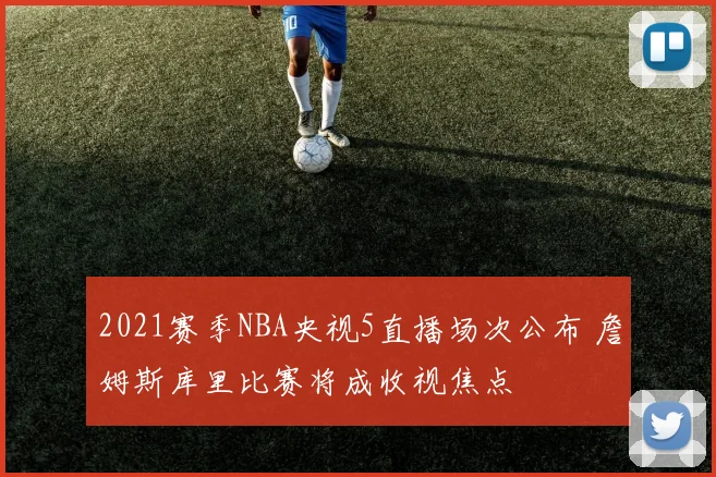 2021赛季NBA央视5直播场次公布 詹姆斯库里比赛将成收视焦点
