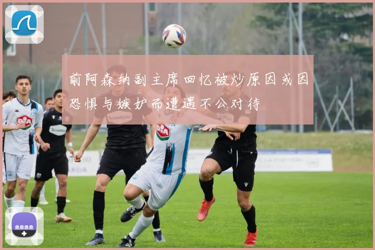 前阿森纳副主席回忆被炒原因或因恐惧与嫉妒而遭遇不公对待