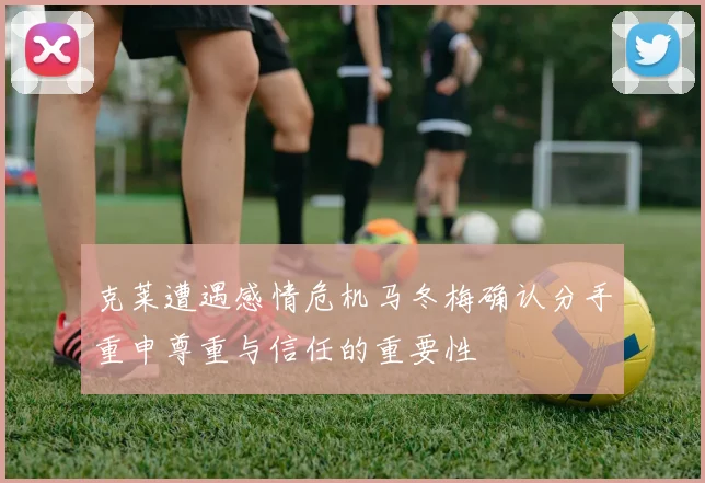 克莱遭遇感情危机马冬梅确认分手重申尊重与信任的重要性