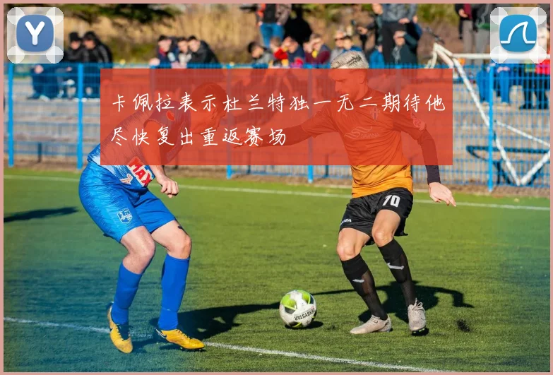 卡佩拉表示杜兰特独一无二期待他尽快复出重返赛场