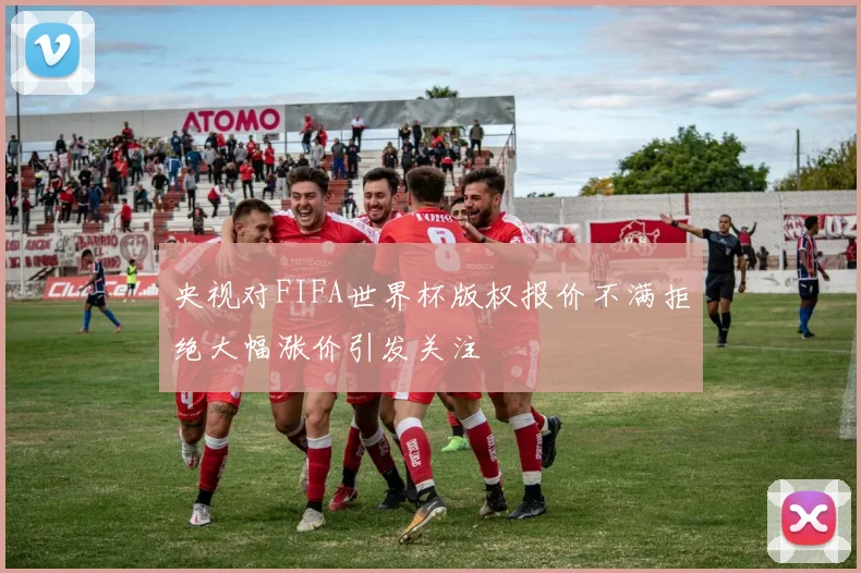 央视对FIFA世界杯版权报价不满拒绝大幅涨价引发关注