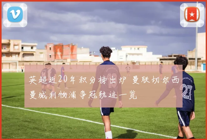 英超近20年积分榜出炉 曼联切尔西曼城利物浦争冠轨迹一览