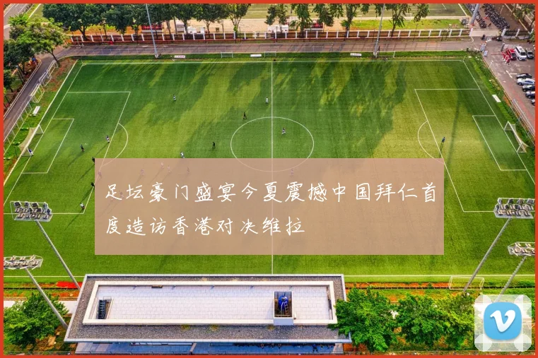 足坛豪门盛宴今夏震撼中国拜仁首度造访香港对决维拉