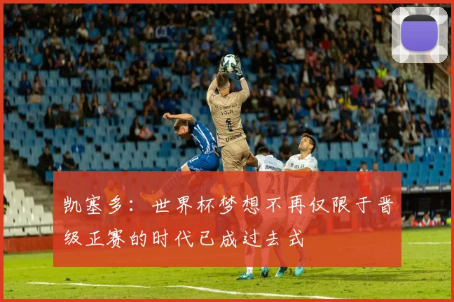 凯塞多：世界杯梦想不再仅限于晋级正赛的时代已成过去式