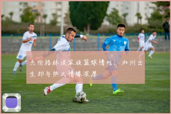 杰伦格林谈家族篮球情结：加州出生却与热火情缘深厚