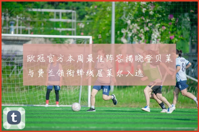 欧冠官方本周最佳阵容揭晓登贝莱与费兰领衔锋线居莱尔入选