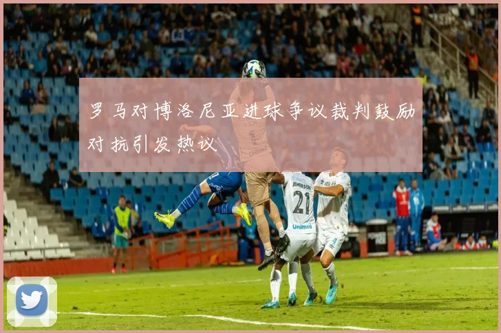 罗马对博洛尼亚进球争议裁判鼓励对抗引发热议