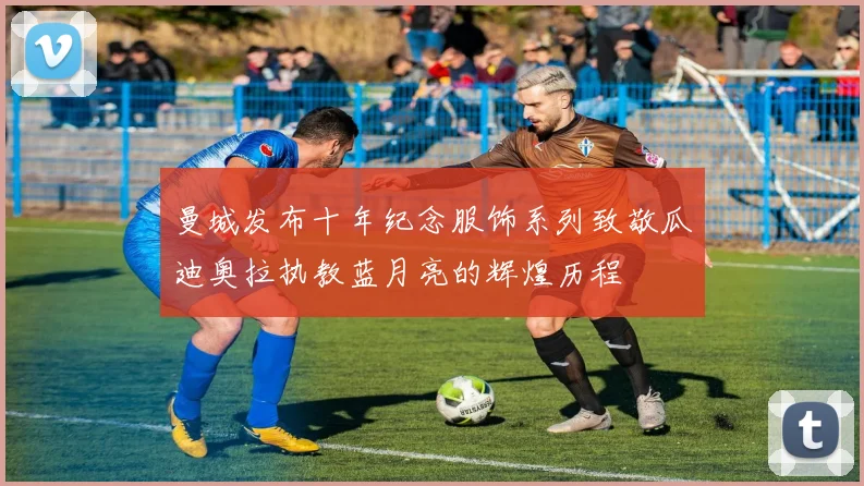 曼城发布十年纪念服饰系列致敬瓜迪奥拉执教蓝月亮的辉煌历程