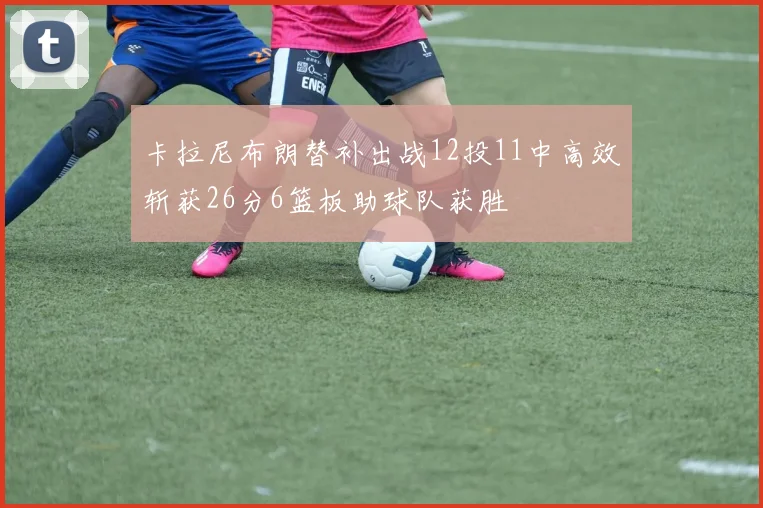 卡拉尼布朗替补出战12投11中高效斩获26分6篮板助球队获胜