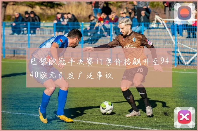 巴黎欧冠半决赛门票价格飙升至9440欧元引发广泛争议