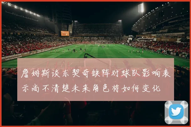 詹姆斯谈东契奇缺阵对球队影响表示尚不清楚未来角色将如何变化