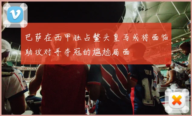 巴萨在西甲独占鳌头皇马或将面临助攻对手夺冠的尴尬局面