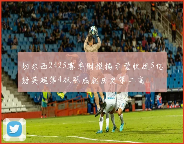 切尔西2425赛季财报揭示营收近5亿镑英超第4双冠成就历史第二高