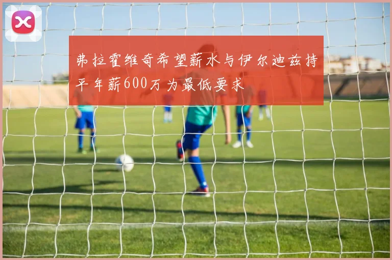 弗拉霍维奇希望薪水与伊尔迪兹持平年薪600万为最低要求