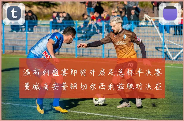 温布利盛宴即将开启足总杯半决赛曼城南安普顿切尔西利兹联对决在即