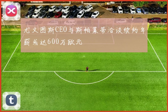 尤文图斯CEO与斯帕莱蒂洽谈续约年薪或达600万欧元