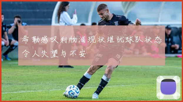 希勒感叹利物浦现状堪忧球队状态令人失望与不安