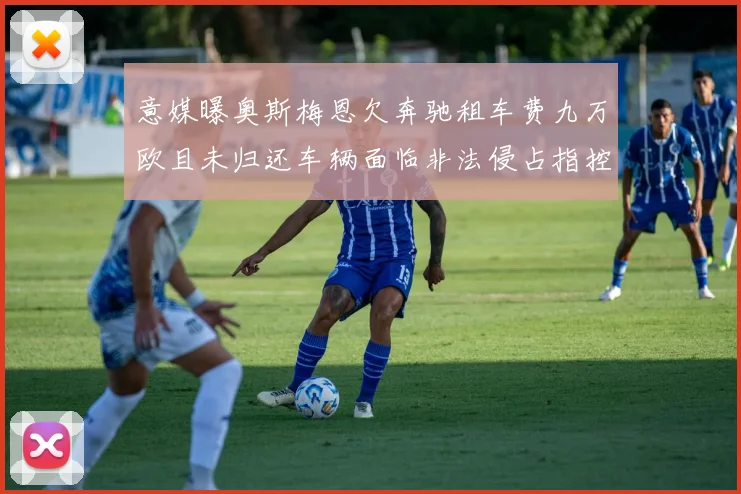 意媒曝奥斯梅恩欠奔驰租车费九万欧且未归还车辆面临非法侵占指控