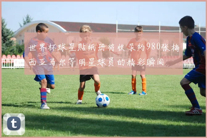 世界杯球星贴纸册将收录约980张梅西亚马尔等明星球员的精彩瞬间