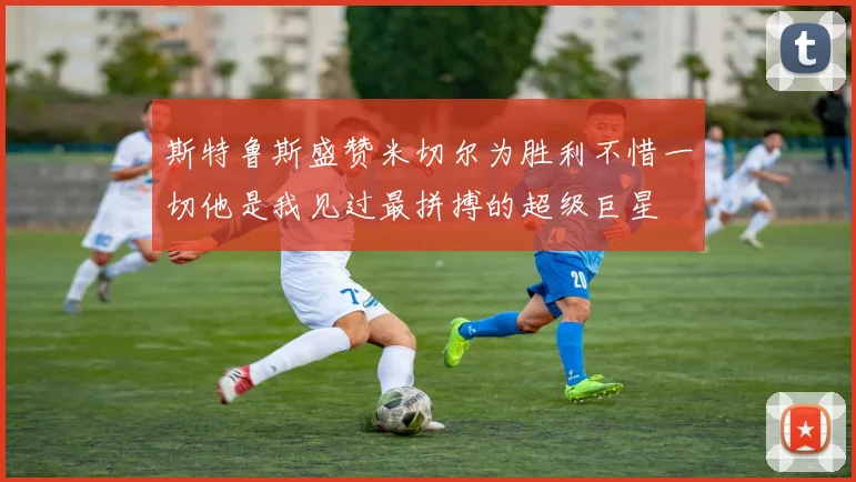 斯特鲁斯盛赞米切尔为胜利不惜一切他是我见过最拼搏的超级巨星