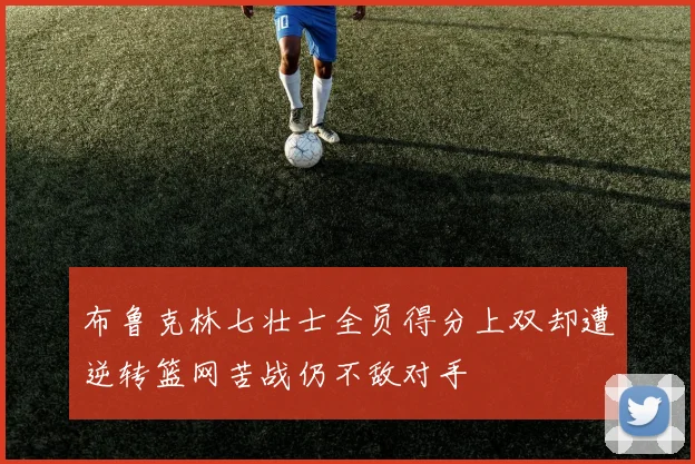 布鲁克林七壮士全员得分上双却遭逆转篮网苦战仍不敌对手