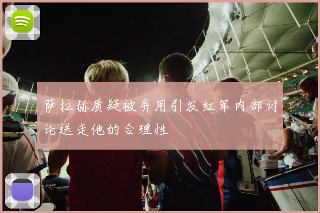 萨拉赫质疑被弃用引发红军内部讨论送走他的合理性