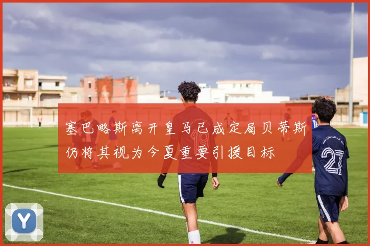塞巴略斯离开皇马已成定局贝蒂斯仍将其视为今夏重要引援目标