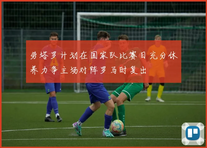 劳塔罗计划在国家队比赛日充分休养力争主场对阵罗马时复出