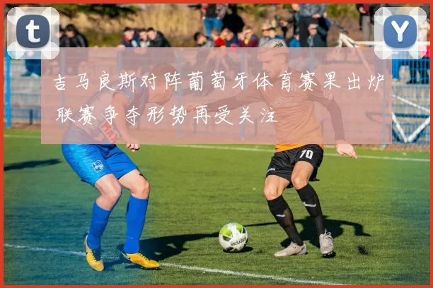 吉马良斯对阵葡萄牙体育赛果出炉 联赛争夺形势再受关注