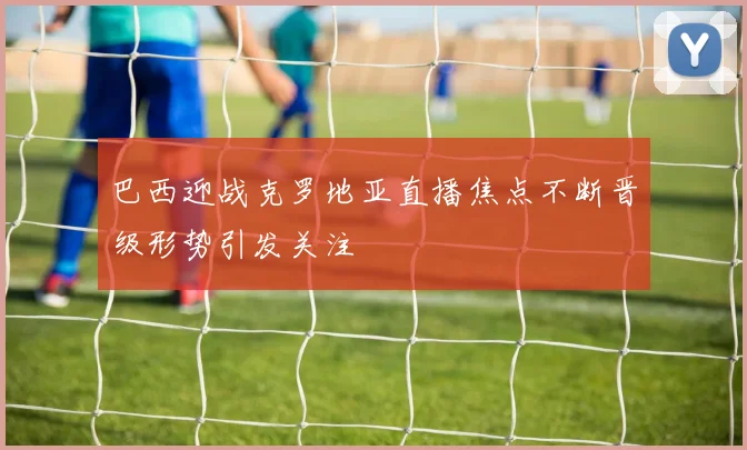 巴西迎战克罗地亚直播焦点不断晋级形势引发关注