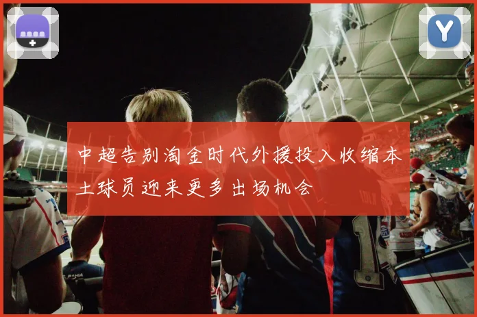 中超告别淘金时代外援投入收缩本土球员迎来更多出场机会