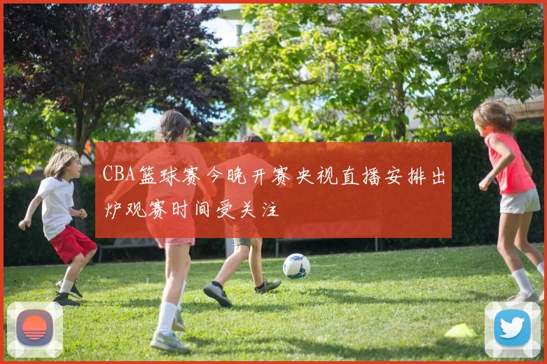 CBA篮球赛今晚开赛央视直播安排出炉观赛时间受关注