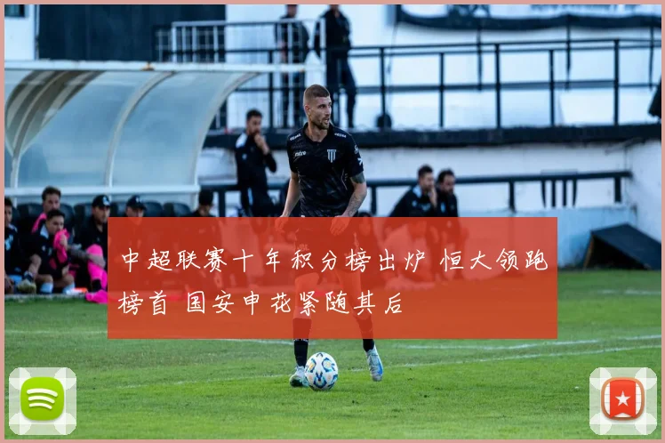 中超联赛十年积分榜出炉 恒大领跑榜首 国安申花紧随其后