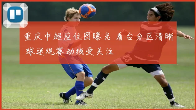 重庆中超座位图曝光 看台分区清晰 球迷观赛动线受关注