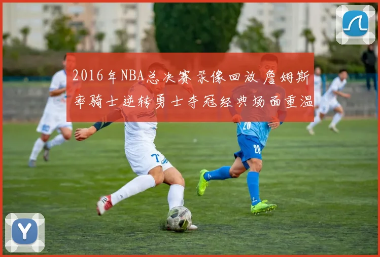 2016年NBA总决赛录像回放 詹姆斯率骑士逆转勇士夺冠经典场面重温