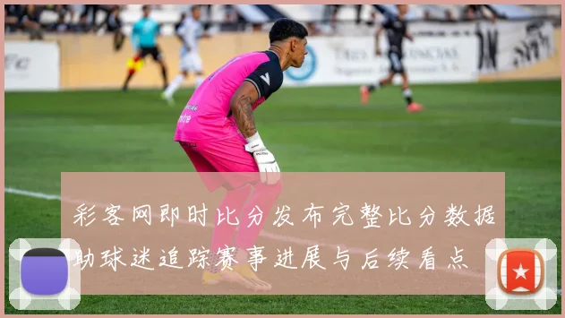 彩客网即时比分发布完整比分数据助球迷追踪赛事进展与后续看点