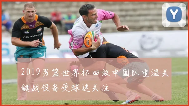 2019男篮世界杯回放中国队重温关键战役备受球迷关注