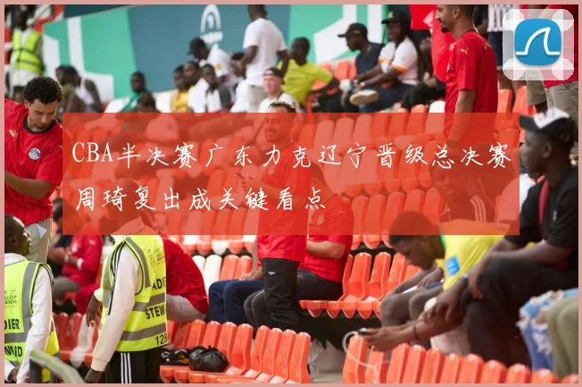 CBA半决赛广东力克辽宁晋级总决赛周琦复出成关键看点