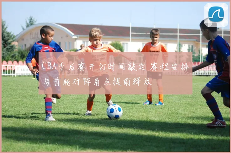 CBA季后赛开打时间敲定 赛程安排与首轮对阵看点提前释放