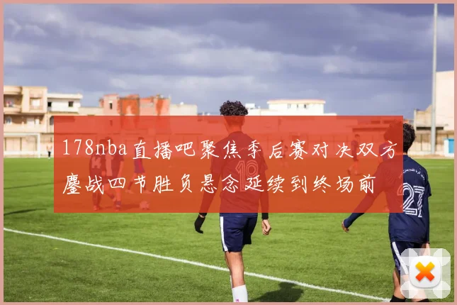178nba直播吧聚焦季后赛对决双方鏖战四节胜负悬念延续到终场前