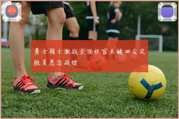 勇士骑士激战全场收官关键回合定胜负悬念延续